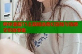 哔咔漫画TS主题精选奇幻冒险与情感交织故事集