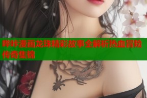 哔咔漫画龙珠精彩故事全解析热血冒险传奇集锦